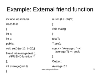 Example: External friend function
include <iostream>                       return (t.a+t.b)/2;
class test                               }
{                                        void main()
int a;                                   {
int b;                                   test T;
public:                                  T.set();
void set() {a=10; b=20;}                 cout << "Average : " <<
                                           average(T) << endl;
friend int average(test t);
    /*FRIEND function */                 }
};                                       Output :
int average(test t)                      Average :15
                              www.opengurukul.com                  50
{
 