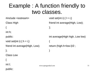 Example : A function friendly to
             two classes.
#include <iostream>                     void set(int i) { l = i;}
Class High                              friend int average(High, Low);
{                                       };
int h;
public:                                 int average(High high, Low low)
void set(int i) { h = i;}               {
friend int average(High, Low);          return (high.h+low.l)/2 ;
};                                      }
Class Low
{
int l;                       www.opengurukul.com                          51

public:
 