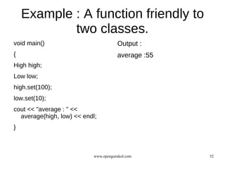 Example : A function friendly to
            two classes.
void main()                            Output :
{                                      average :55
High high;
Low low;
high.set(100);
low.set(10);
cout << "average : " <<
  average(high, low) << endl;
}



                            www.opengurukul.com      52
 