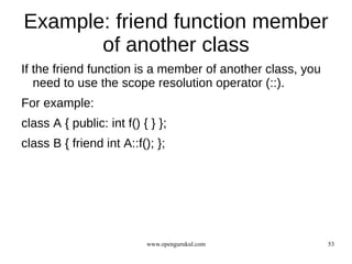 Example: friend function member
       of another class
If the friend function is a member of another class, you
   need to use the scope resolution operator (::).
For example:
class A { public: int f() { } };
class B { friend int A::f(); };




                           www.opengurukul.com             53
 
