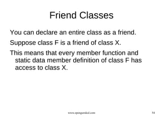 Friend Classes
You can declare an entire class as a friend.
Suppose class F is a friend of class X.
This means that every member function and
 static data member definition of class F has
 access to class X.




                    www.opengurukul.com         54
 