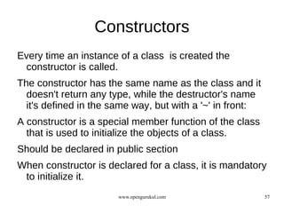 Constructors
Every time an instance of a class is created the
 constructor is called.
The constructor has the same name as the class and it
  doesn't return any type, while the destructor's name
  it's defined in the same way, but with a '~' in front:
A constructor is a special member function of the class
  that is used to initialize the objects of a class.
Should be declared in public section
When constructor is declared for a class, it is mandatory
 to initialize it.
                       www.opengurukul.com                 57
 