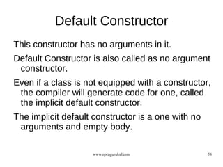 Default Constructor
This constructor has no arguments in it.
Default Constructor is also called as no argument
 constructor.
Even if a class is not equipped with a constructor,
 the compiler will generate code for one, called
 the implicit default constructor.
The implicit default constructor is a one with no
 arguments and empty body.

                    www.opengurukul.com             58
 
