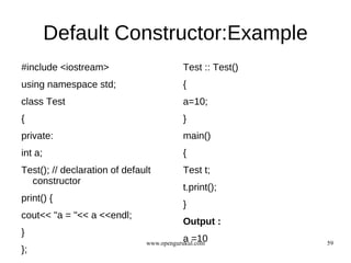 Default Constructor:Example
#include <iostream>                       Test :: Test()
using namespace std;                      {
class Test                                a=10;
{                                         }
private:                                  main()
int a;                                    {
Test(); // declaration of default         Test t;
  constructor
                                          t.print();
print() {
                                          }
cout<< "a = "<< a <<endl;
                                          Output :
}
                                          a =10
                               www.opengurukul.com         59
};
 