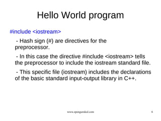 Hello World program
#include <iostream>
 - Hash sign (#) are directives for the
 preprocessor.
  - In this case the directive #include <iostream> tells
 the preprocessor to include the iostream standard file.
 - This specific file (iostream) includes the declarations
 of the basic standard input-output library in C++.




                      www.opengurukul.com                    6
 