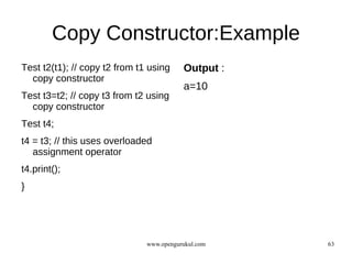 Copy Constructor:Example
Test t2(t1); // copy t2 from t1 using     Output :
  copy constructor
                                          a=10
Test t3=t2; // copy t3 from t2 using
  copy constructor
Test t4;
t4 = t3; // this uses overloaded
   assignment operator
t4.print();
}




                               www.opengurukul.com   63
 