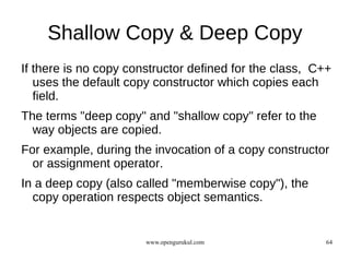 Shallow Copy & Deep Copy
If there is no copy constructor defined for the class, C++
   uses the default copy constructor which copies each
   field.
The terms "deep copy" and "shallow copy" refer to the
  way objects are copied.
For example, during the invocation of a copy constructor
  or assignment operator.
In a deep copy (also called "memberwise copy"), the
  copy operation respects object semantics.


                       www.opengurukul.com               64
 