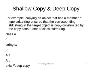 Shallow Copy & Deep Copy
For example, copying an object that has a member of
  type std::string ensures that the corresponding
  std::string in the target object is copy-constructed by
  the copy constructor of class std::string.
class A
{
string s;
};
A a;
A b;
                       www.opengurukul.com                  65
a=b; //deep copy
 