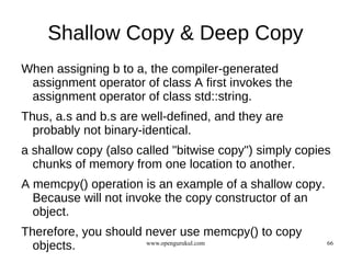 Shallow Copy & Deep Copy
When assigning b to a, the compiler-generated
 assignment operator of class A first invokes the
 assignment operator of class std::string.
Thus, a.s and b.s are well-defined, and they are
  probably not binary-identical.
a shallow copy (also called "bitwise copy") simply copies
  chunks of memory from one location to another.
A memcpy() operation is an example of a shallow copy.
  Because will not invoke the copy constructor of an
  object.
Therefore, you should never use memcpy() to copy
  objects.            www.opengurukul.com               66
 