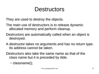 Destructors
They are used to destroy the objects.
The main use of destructors is to release dynamic
  allocated memory and perform cleanup.
Destructors are automatically called when an object is
 destroyed.
A destructor takes no arguments and has no return type.
  Its address cannot be taken.
Destructors also take the same name as that of the
 class name but it is preceded by tilde.
  ~ classname();
                      www.opengurukul.com                67
 