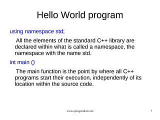 Hello World program
using namespace std;
  All the elements of the standard C++ library are
  declared within what is called a namespace, the
  namespace with the name std.
int main ()
   The main function is the point by where all C++
  programs start their execution, independently of its
  location within the source code.



                       www.opengurukul.com               7
 