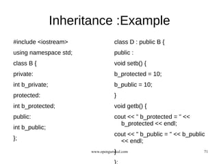 Inheritance :Example
#include <iostream>                class D : public B {
using namespace std;               public :
class B {                          void setb() {
private:                           b_protected = 10;
int b_private;                     b_public = 10;
protected:                         }
int b_protected;                   void getb() {
public:                            cout << " b_protected = " <<
                                     b_protected << endl;
int b_public;
                                   cout << " b_public = " << b_public
};                                   << endl;
                                    }
                        www.opengurukul.com                         71
 