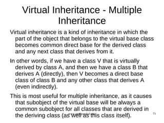 Virtual Inheritance - Multiple
               Inheritance
Virtual inheritance is a kind of inheritance in which the
  part of the object that belongs to the virtual base class
  becomes common direct base for the derived class
  and any next class that derives from it.
In other words, if we have a class V that is virtually
  derived by class A, and then we have a class B that
  derives A (directly), then V becomes a direct base
  class of class B and any other class that derives A
  (even indirectly).
This is most useful for multiple inheritance, as it causes
  that subobject of the virtual base will be always a
  common subobject for all classes that are derived in
  the deriving class (as well as this class itself).
                        www.opengurukul.com                73
 