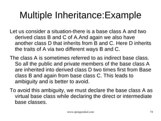 Multiple Inheritance:Example
Let us consider a situation-there is a base class A and two
  derived class B and C of A.And again we also have
  another class D that inherits from B and C. Here D inherits
  the traits of A via two different ways B and C.
The class A is sometimes referred to as indirect base class.
  So all the public and private members of the base class A
  are inherited into derived class D two times first from Base
  class B and again from base class C. This leads to
  ambiguity and is better to avoid.
To avoid this ambiguity, we must declare the base class A as
  virtual base class while declaring the direct or intermediate
  base classes.
                         www.opengurukul.com                 74
 