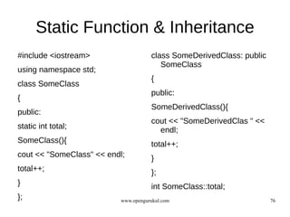 Static Function & Inheritance
#include <iostream>                  class SomeDerivedClass: public
                                        SomeClass
using namespace std;
                                     {
class SomeClass
                                     public:
{
                                     SomeDerivedClass(){
public:
                                     cout << "SomeDerivedClas " <<
static int total;                      endl;
SomeClass(){                         total++;
cout << "SomeClass" << endl;         }
total++;                             };
}                                    int SomeClass::total;
};                        www.opengurukul.com                         76
 