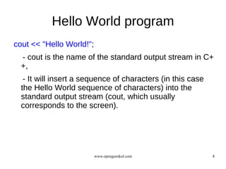 Hello World program
cout << "Hello World!";
  - cout is the name of the standard output stream in C+
  +,
   - It will insert a sequence of characters (in this case
  the Hello World sequence of characters) into the
  standard output stream (cout, which usually
  corresponds to the screen).




                          www.opengurukul.com                8
 