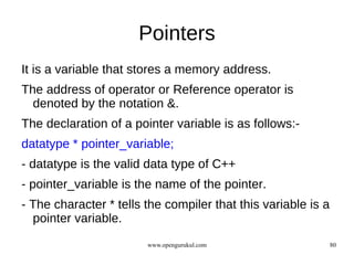 Pointers
It is a variable that stores a memory address.
The address of operator or Reference operator is
  denoted by the notation &.
The declaration of a pointer variable is as follows:-
datatype * pointer_variable;
- datatype is the valid data type of C++
- pointer_variable is the name of the pointer.
- The character * tells the compiler that this variable is a
  pointer variable.
                        www.opengurukul.com                    80
 
