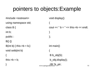 pointers to objects:Example
#include <iostream>                   void display()
using namespace std;                  {
class B {                             cout << " b = " << this->b << endl;
int b;                                }
public :                              };
B() {}
B(int b) { this->b = b;}              int main()
void setb(int b)                      {
{                                      B b_obj(5);
this->b = b;                           b_obj.display();
}                                      //B *b_ptr;
                           www.opengurukul.com                          81
 