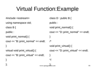 Virtual Function:Example
#include <iostream>                         class D : public B {
using namespace std;                        public :
class B {                                   void print_normal() {
public :                                    cout << "D::print_normal" << endl;
void print_normal() {                       }
cout << "B::print_normal" << endl;          /*
}                                           void print_virtual() {
virtual void print_virtual() {              cout << "D::print_virtual" << endl;
cout << "B::print_virtual" << endl;         }
}                                           */
};                                          };
                                 www.opengurukul.com                              84
 