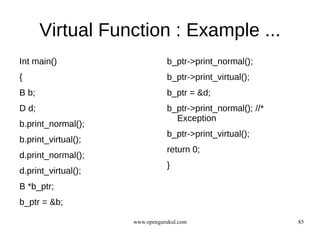 Virtual Function : Example ...
Int main()                      b_ptr->print_normal();
{                               b_ptr->print_virtual();
B b;                            b_ptr = &d;
D d;                            b_ptr->print_normal(); //*
                                  Exception
b.print_normal();
                                b_ptr->print_virtual();
b.print_virtual();
                                return 0;
d.print_normal();
                                }
d.print_virtual();
B *b_ptr;
b_ptr = &b;

                     www.opengurukul.com                     85
 