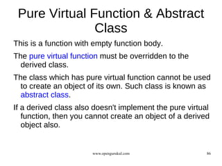 Pure Virtual Function & Abstract
               Class
This is a function with empty function body.
The pure virtual function must be overridden to the
  derived class.
The class which has pure virtual function cannot be used
  to create an object of its own. Such class is known as
  abstract class.
If a derived class also doesn't implement the pure virtual
   function, then you cannot create an object of a derived
   object also.


                       www.opengurukul.com               86
 