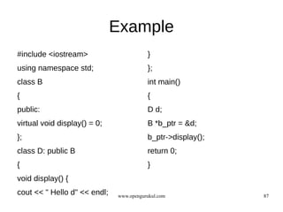 Example
#include <iostream>                      }
using namespace std;                     };
class B                                  int main()
{                                        {
public:                                  D d;
virtual void display() = 0;              B *b_ptr = &d;
};                                       b_ptr->display();
class D: public B                        return 0;
{                                        }
void display() {
cout << " Hello d" << endl;   www.opengurukul.com            87
 