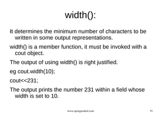 width():
It determines the minimum number of characters to be
   written in some output representations.
width() is a member function, it must be invoked with a
  cout object.
The output of using width() is right justified.
eg cout.width(10);
cout<<231;
The output prints the number 231 within a field whose
  width is set to 10.

                        www.opengurukul.com               91
 