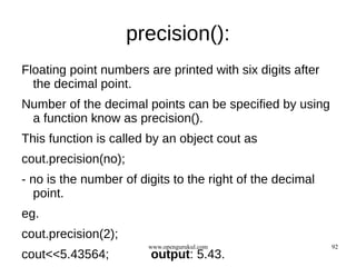 precision():
Floating point numbers are printed with six digits after
  the decimal point.
Number of the decimal points can be specified by using
 a function know as precision().
This function is called by an object cout as
cout.precision(no);
- no is the number of digits to the right of the decimal
   point.
eg.
cout.precision(2);
                        www.opengurukul.com                92
cout<<5.43564;          output: 5.43.
 