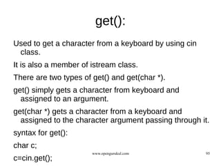 get():
Used to get a character from a keyboard by using cin
 class.
It is also a member of istream class.
There are two types of get() and get(char *).
get() simply gets a character from keyboard and
  assigned to an argument.
get(char *) gets a character from a keyboard and
  assigned to the character argument passing through it.
syntax for get():
char c;
                       www.opengurukul.com             95
c=cin.get();
 