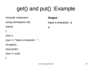 get() and put() :Example
#include <iostream>                       Output :
using namespace std;                      Input a character :a
main()                                    a
{
char c;
cout << "Input a character : " ;
cin.get(c);
cout.put(c);
cout << endl;
}

                               www.opengurukul.com               98
 