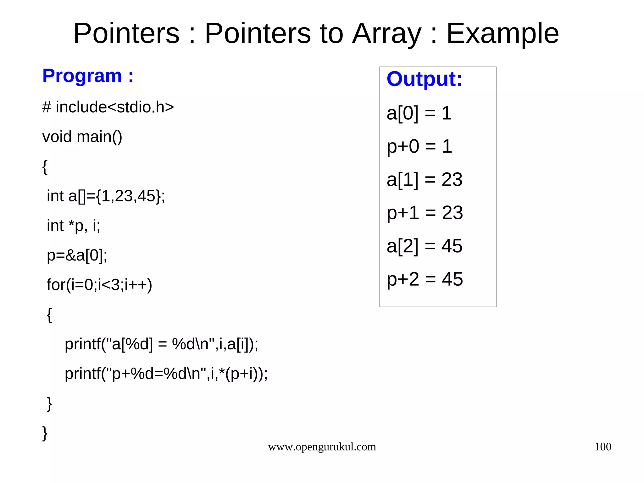 Pointers : Pointers to Array : Example Program : Output: # include<stdio.h> a[0] = 1 void main() p+0 = 1 { a[1] = 23 int a[]={1,23,45}; p+1 = 23 int *p, i; p=&a[0]; a[2] = 45 for(i=0;i<3;i++) p+2 = 45 { printf("a[%d] = %dn",i,a[i]); printf("p+%d=%dn",i,*(p+i)); } } www.opengurukul.com 100 