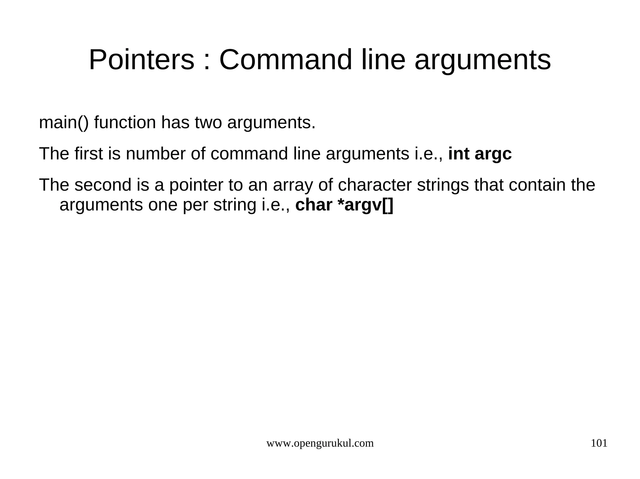 Pointers : Command line arguments main() function has two arguments. The first is number of command line arguments i.e., int argc The second is a pointer to an array of character strings that contain the arguments one per string i.e., char *argv[] www.opengurukul.com 101 