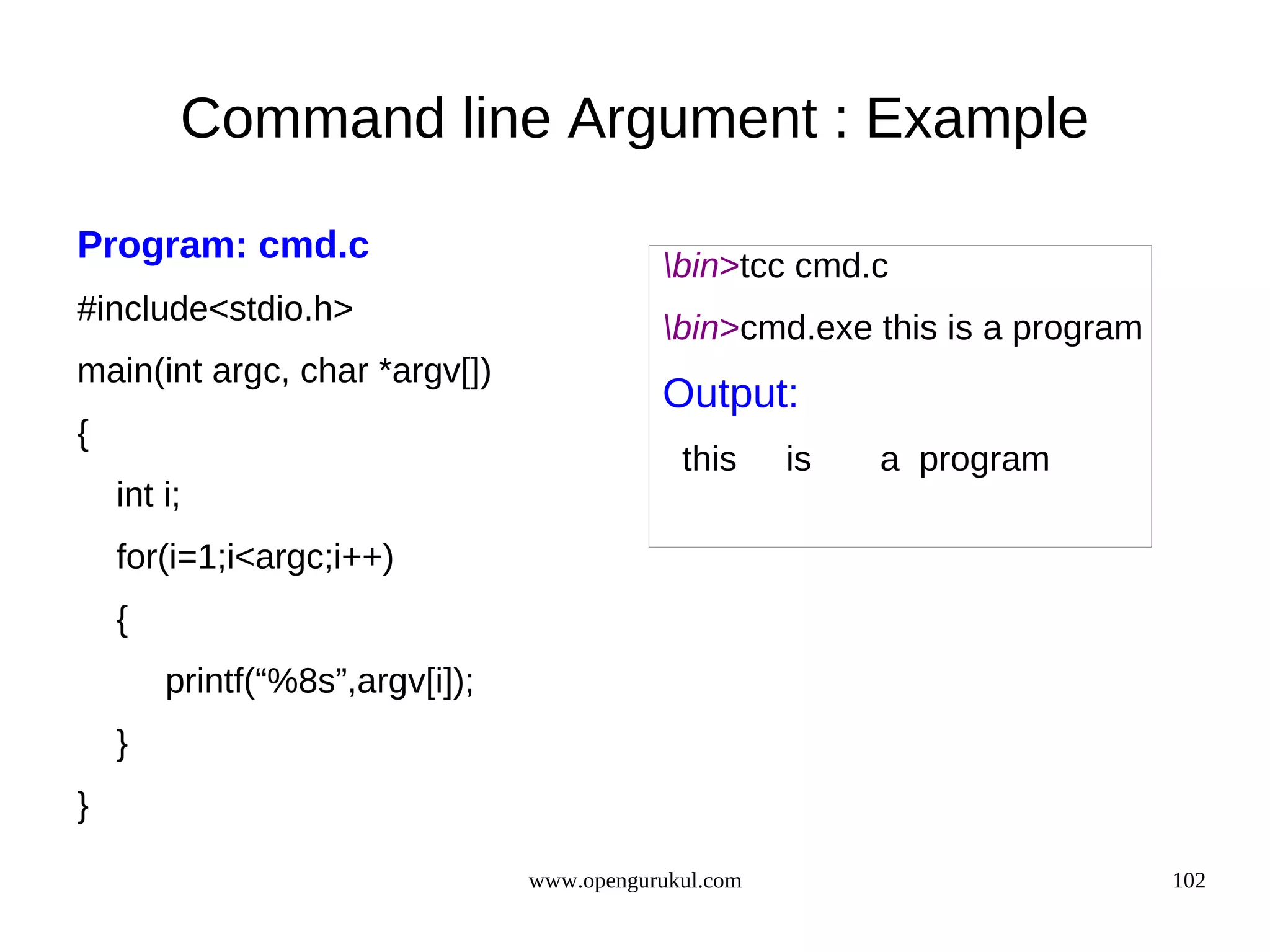 Command line Argument : Example Program: cmd.c bin>tcc cmd.c #include<stdio.h> bin>cmd.exe this is a program main(int argc, char *argv[]) Output: { this is a program int i; for(i=1;i<argc;i++) { printf(“%8s”,argv[i]); } } www.opengurukul.com 102 
