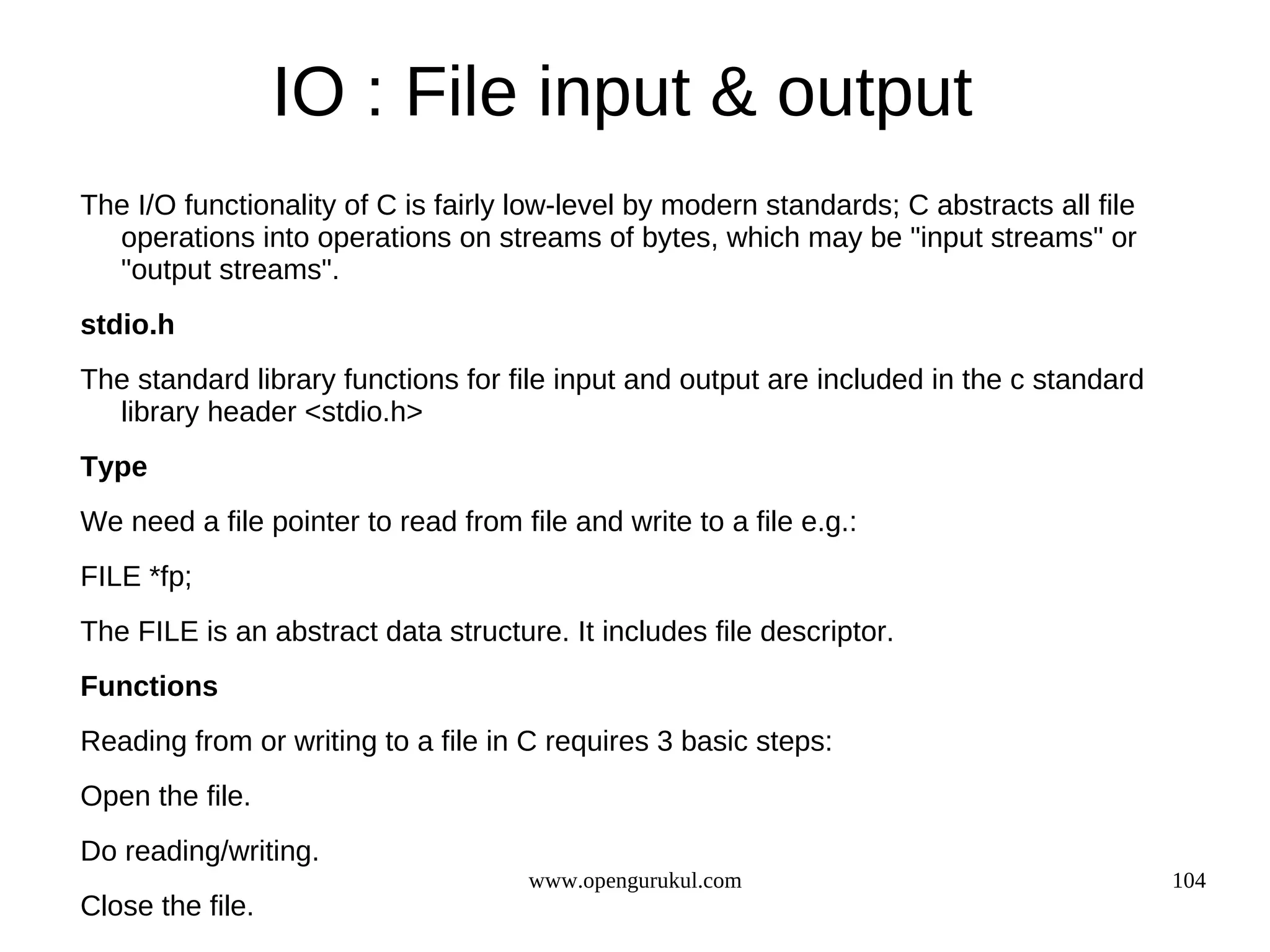 IO : File input & output The I/O functionality of C is fairly low-level by modern standards; C abstracts all file operations into operations on streams of bytes, which may be "input streams" or "output streams". stdio.h The standard library functions for file input and output are included in the c standard library header <stdio.h> Type We need a file pointer to read from file and write to a file e.g.: FILE *fp; The FILE is an abstract data structure. It includes file descriptor. Functions Reading from or writing to a file in C requires 3 basic steps: Open the file. Do reading/writing. www.opengurukul.com 104 Close the file. 