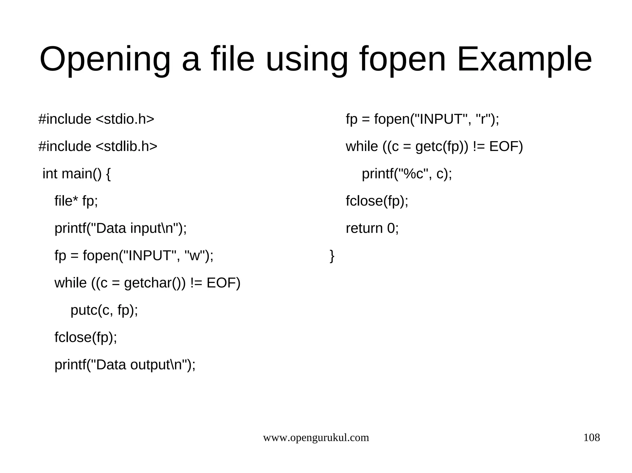 Opening a file using fopen Example #include <stdio.h> fp = fopen("INPUT", "r"); #include <stdlib.h> while ((c = getc(fp)) != EOF) int main() { printf("%c", c); file* fp; fclose(fp); printf("Data inputn"); return 0; fp = fopen("INPUT", "w"); } while ((c = getchar()) != EOF) putc(c, fp); fclose(fp); printf("Data outputn"); www.opengurukul.com 108 