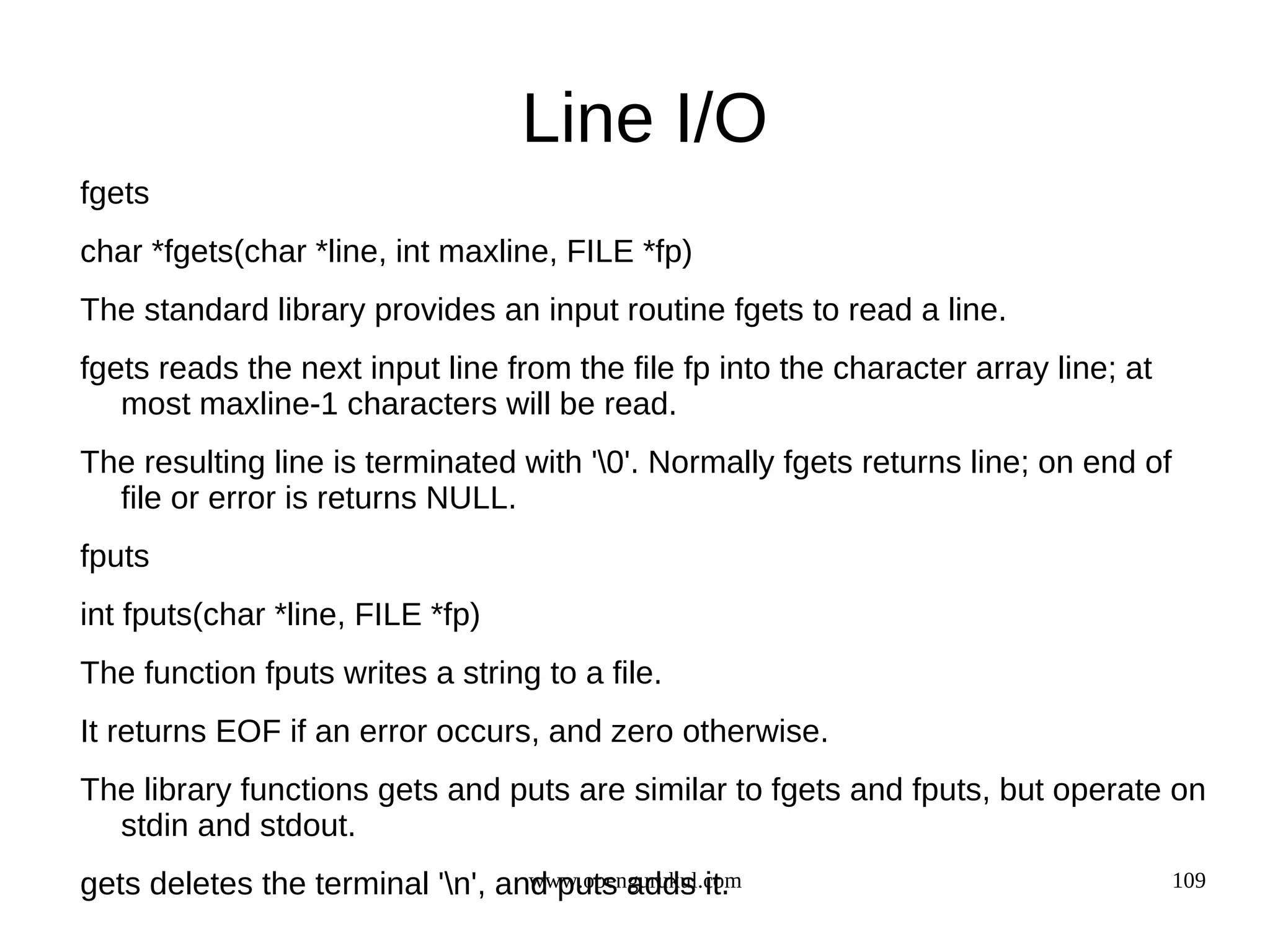 Line I/O fgets char *fgets(char *line, int maxline, FILE *fp) The standard library provides an input routine fgets to read a line. fgets reads the next input line from the file fp into the character array line; at most maxline-1 characters will be read. The resulting line is terminated with '0'. Normally fgets returns line; on end of file or error is returns NULL. fputs int fputs(char *line, FILE *fp) The function fputs writes a string to a file. It returns EOF if an error occurs, and zero otherwise. The library functions gets and puts are similar to fgets and fputs, but operate on stdin and stdout. gets deletes the terminal 'n', and puts adds it. www.opengurukul.com 109 