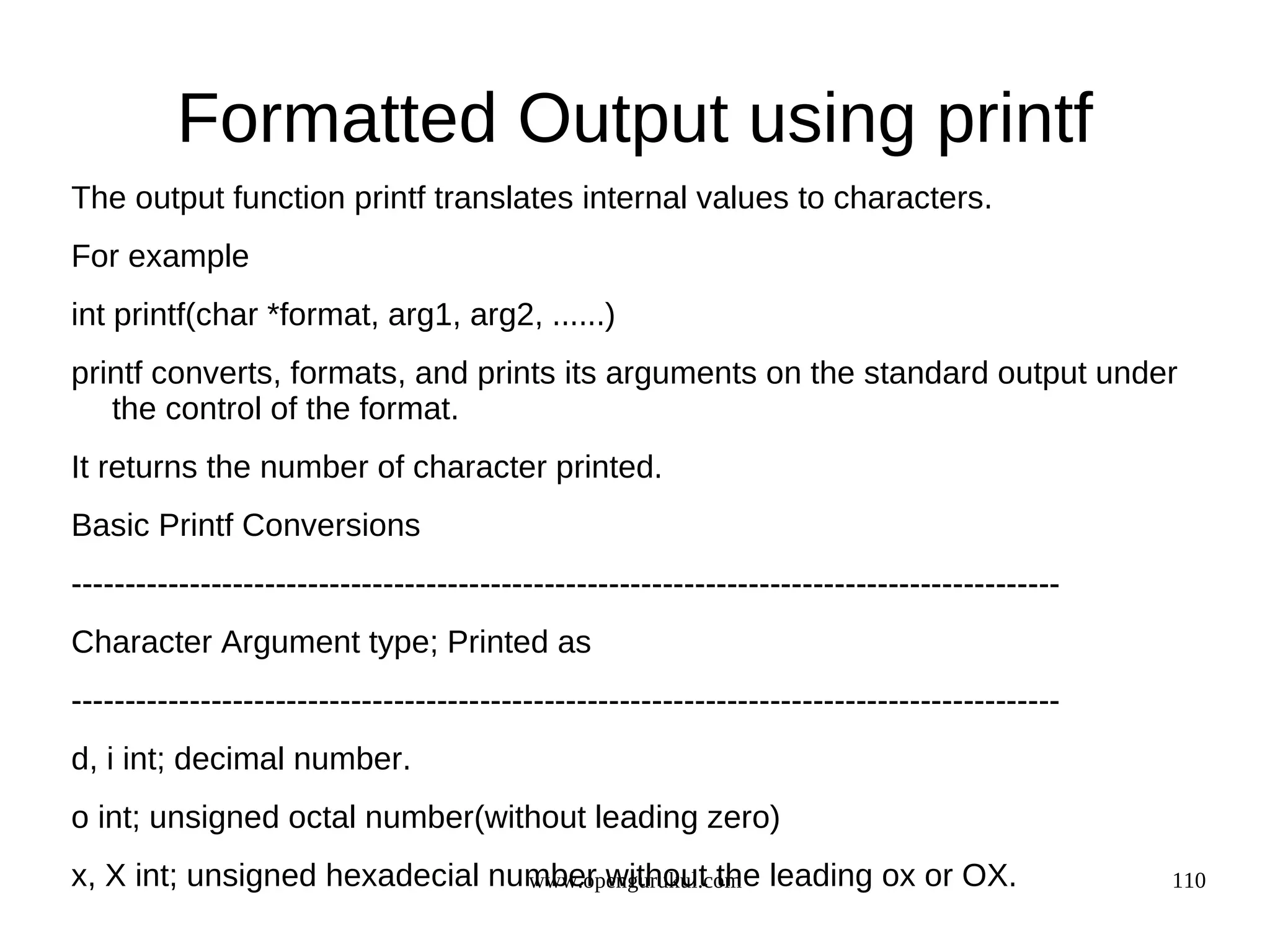 Formatted Output using printf The output function printf translates internal values to characters. For example int printf(char *format, arg1, arg2, ......) printf converts, formats, and prints its arguments on the standard output under the control of the format. It returns the number of character printed. Basic Printf Conversions -------------------------------------------------------------------------------------------- Character Argument type; Printed as -------------------------------------------------------------------------------------------- d, i int; decimal number. o int; unsigned octal number(without leading zero) x, X int; unsigned hexadecial number without the leading ox or OX. www.opengurukul.com 110 
