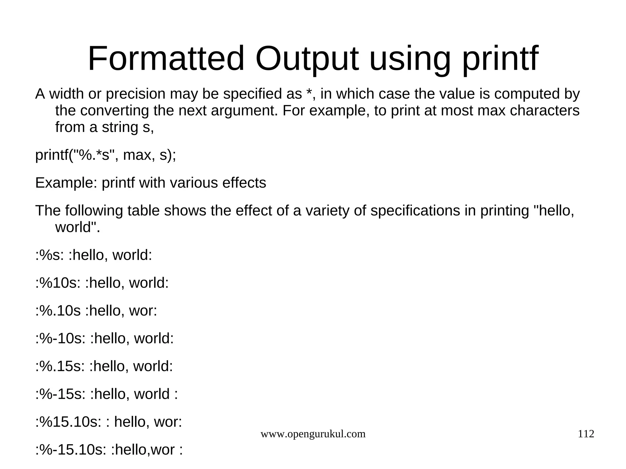 Formatted Output using printf A width or precision may be specified as *, in which case the value is computed by the converting the next argument. For example, to print at most max characters from a string s, printf("%.*s", max, s); Example: printf with various effects The following table shows the effect of a variety of specifications in printing "hello, world". :%s: :hello, world: :%10s: :hello, world: :%.10s :hello, wor: :%-10s: :hello, world: :%.15s: :hello, world: :%-15s: :hello, world : :%15.10s: : hello, wor: www.opengurukul.com 112 :%-15.10s: :hello,wor : 