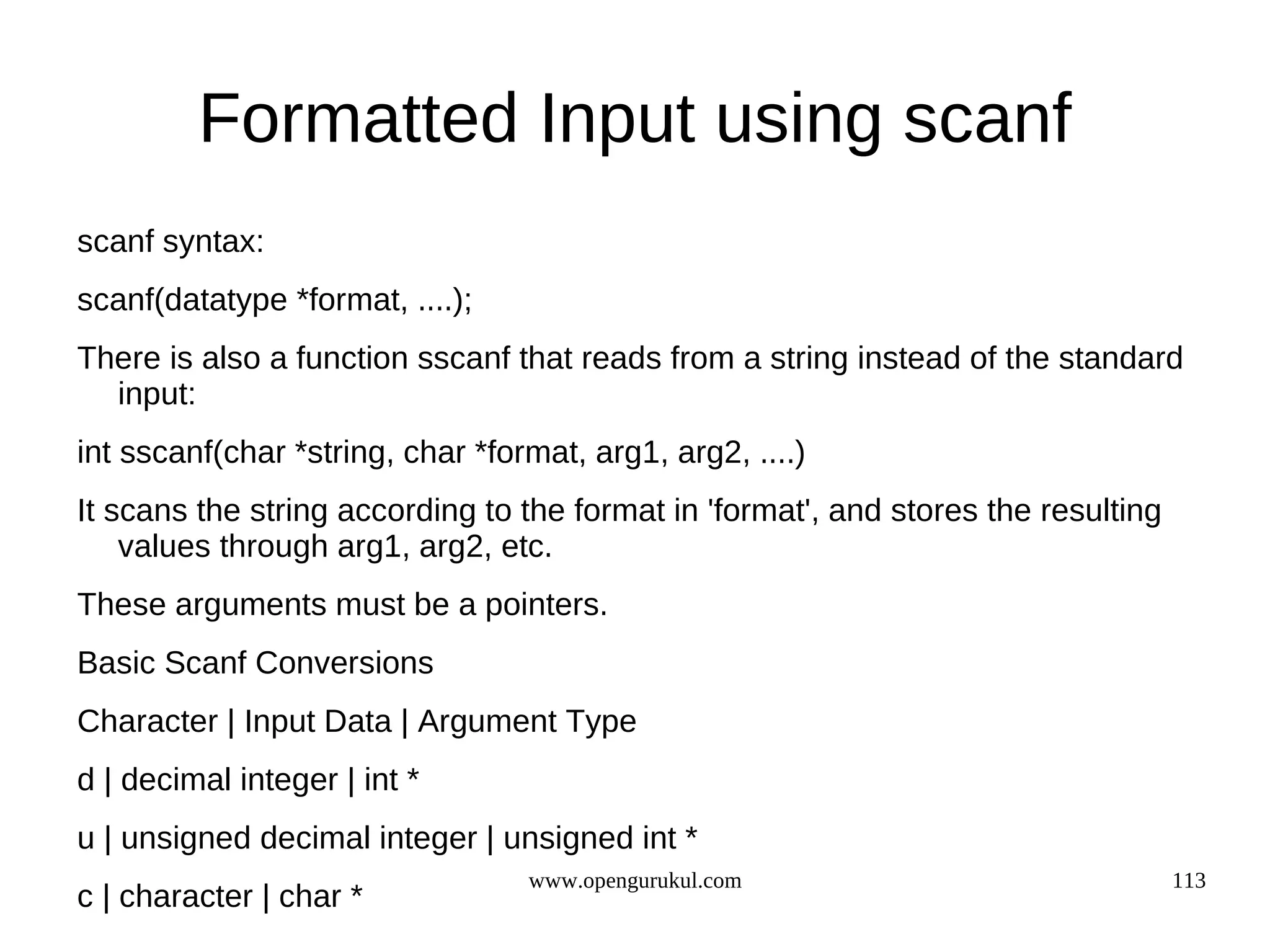 Formatted Input using scanf scanf syntax: scanf(datatype *format, ....); There is also a function sscanf that reads from a string instead of the standard input: int sscanf(char *string, char *format, arg1, arg2, ....) It scans the string according to the format in 'format', and stores the resulting values through arg1, arg2, etc. These arguments must be a pointers. Basic Scanf Conversions Character | Input Data | Argument Type d | decimal integer | int * u | unsigned decimal integer | unsigned int * www.opengurukul.com 113 c | character | char * 