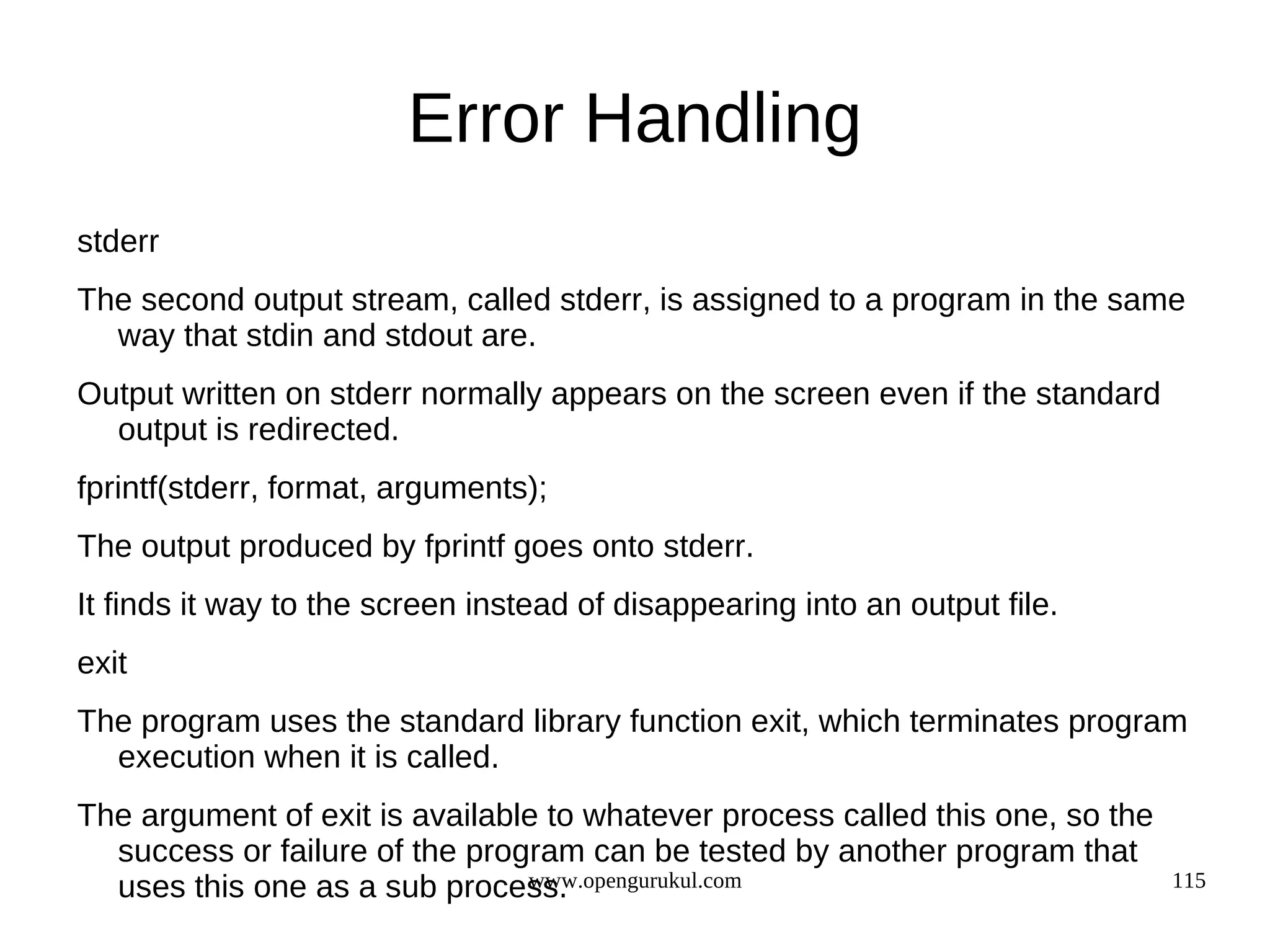 Error Handling stderr The second output stream, called stderr, is assigned to a program in the same way that stdin and stdout are. Output written on stderr normally appears on the screen even if the standard output is redirected. fprintf(stderr, format, arguments); The output produced by fprintf goes onto stderr. It finds it way to the screen instead of disappearing into an output file. exit The program uses the standard library function exit, which terminates program execution when it is called. The argument of exit is available to whatever process called this one, so the success or failure of the program can be tested by another program that www.opengurukul.com uses this one as a sub process. 115 