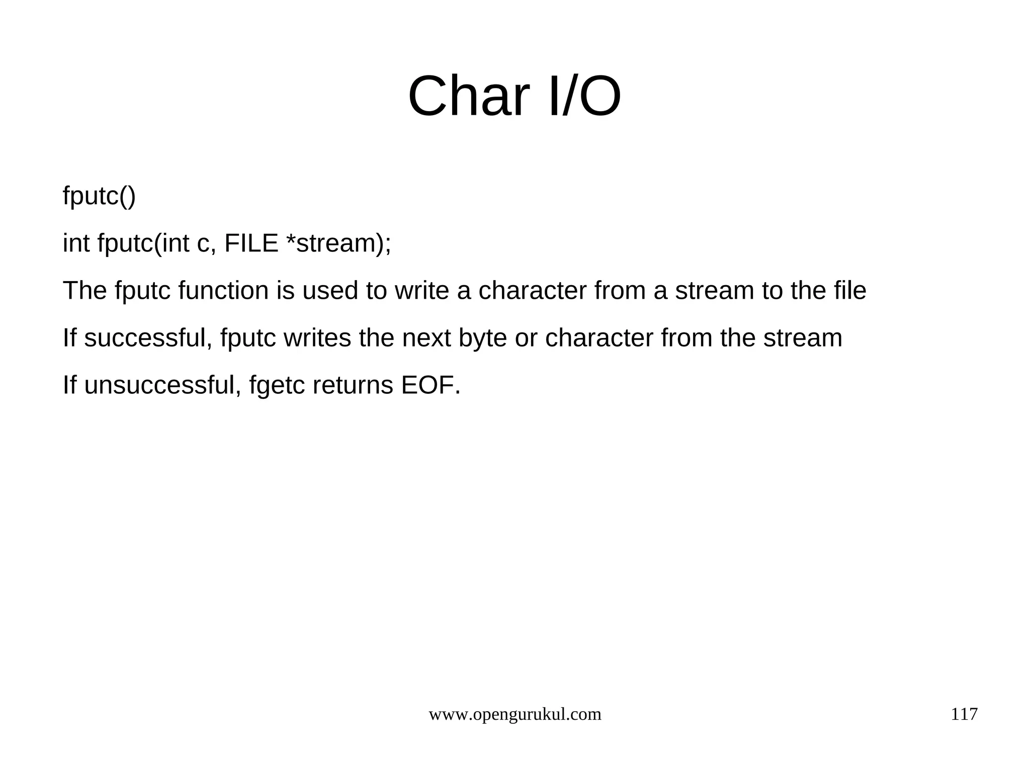 Char I/O fputc() int fputc(int c, FILE *stream); The fputc function is used to write a character from a stream to the file If successful, fputc writes the next byte or character from the stream If unsuccessful, fgetc returns EOF. www.opengurukul.com 117 