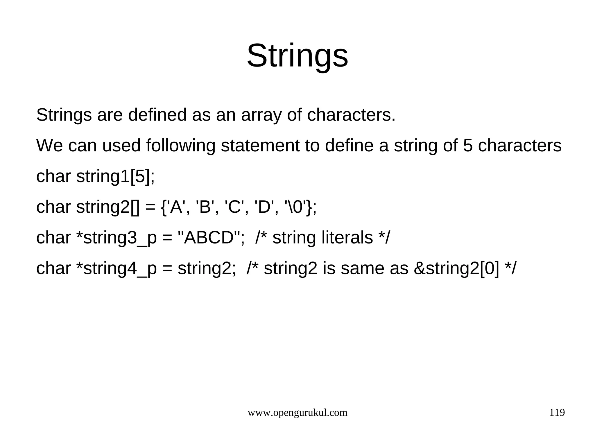 Strings Strings are defined as an array of characters. We can used following statement to define a string of 5 characters char string1[5]; char string2[] = {'A', 'B', 'C', 'D', '0'}; char *string3_p = "ABCD"; /* string literals */ char *string4_p = string2; /* string2 is same as &string2[0] */ www.opengurukul.com 119 