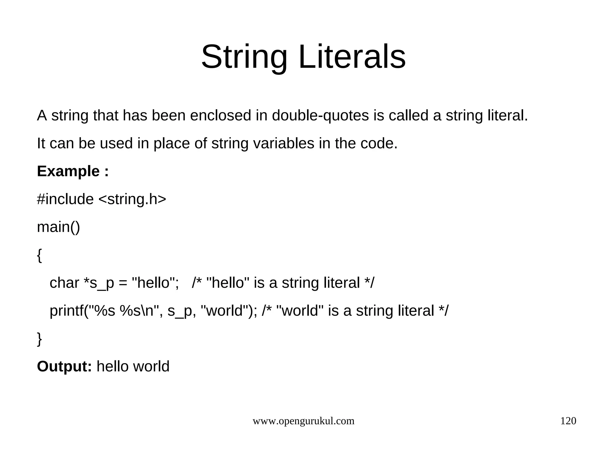 String Literals A string that has been enclosed in double-quotes is called a string literal. It can be used in place of string variables in the code. Example : #include <string.h> main() { char *s_p = "hello"; /* "hello" is a string literal */ printf("%s %sn", s_p, "world"); /* "world" is a string literal */ } Output: hello world www.opengurukul.com 120 