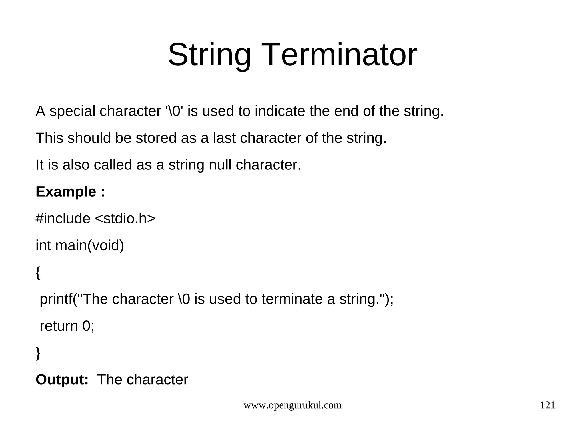String Terminator A special character '0' is used to indicate the end of the string. This should be stored as a last character of the string. It is also called as a string null character. Example : #include <stdio.h> int main(void) { printf("The character 0 is used to terminate a string."); return 0; } Output: The character www.opengurukul.com 121 