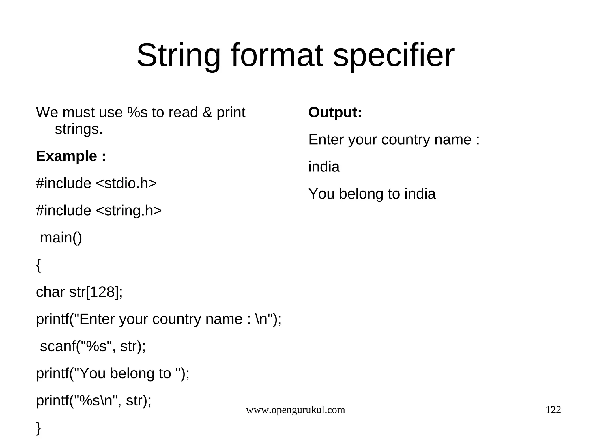 String format specifier We must use %s to read & print Output: strings. Enter your country name : Example : india #include <stdio.h> You belong to india #include <string.h> main() { char str[128]; printf("Enter your country name : n"); scanf("%s", str); printf("You belong to "); printf("%sn", str); www.opengurukul.com 122 } 