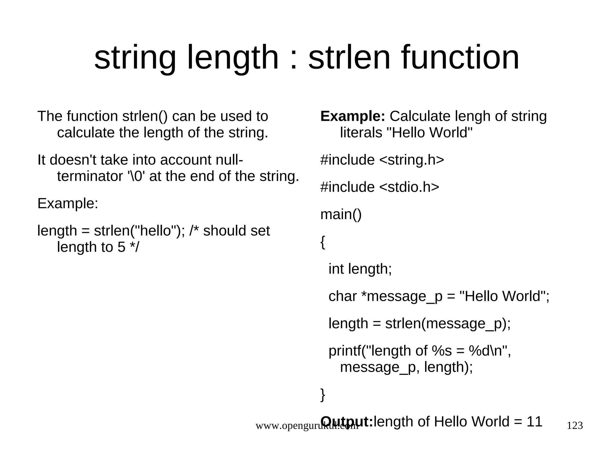 string length : strlen function The function strlen() can be used to Example: Calculate lengh of string calculate the length of the string. literals "Hello World" It doesn't take into account null- #include <string.h> terminator '0' at the end of the string. #include <stdio.h> Example: main() length = strlen("hello"); /* should set length to 5 */ { int length; char *message_p = "Hello World"; length = strlen(message_p); printf("length of %s = %dn", message_p, length); } Output:length www.opengurukul.com of Hello World = 11 123 