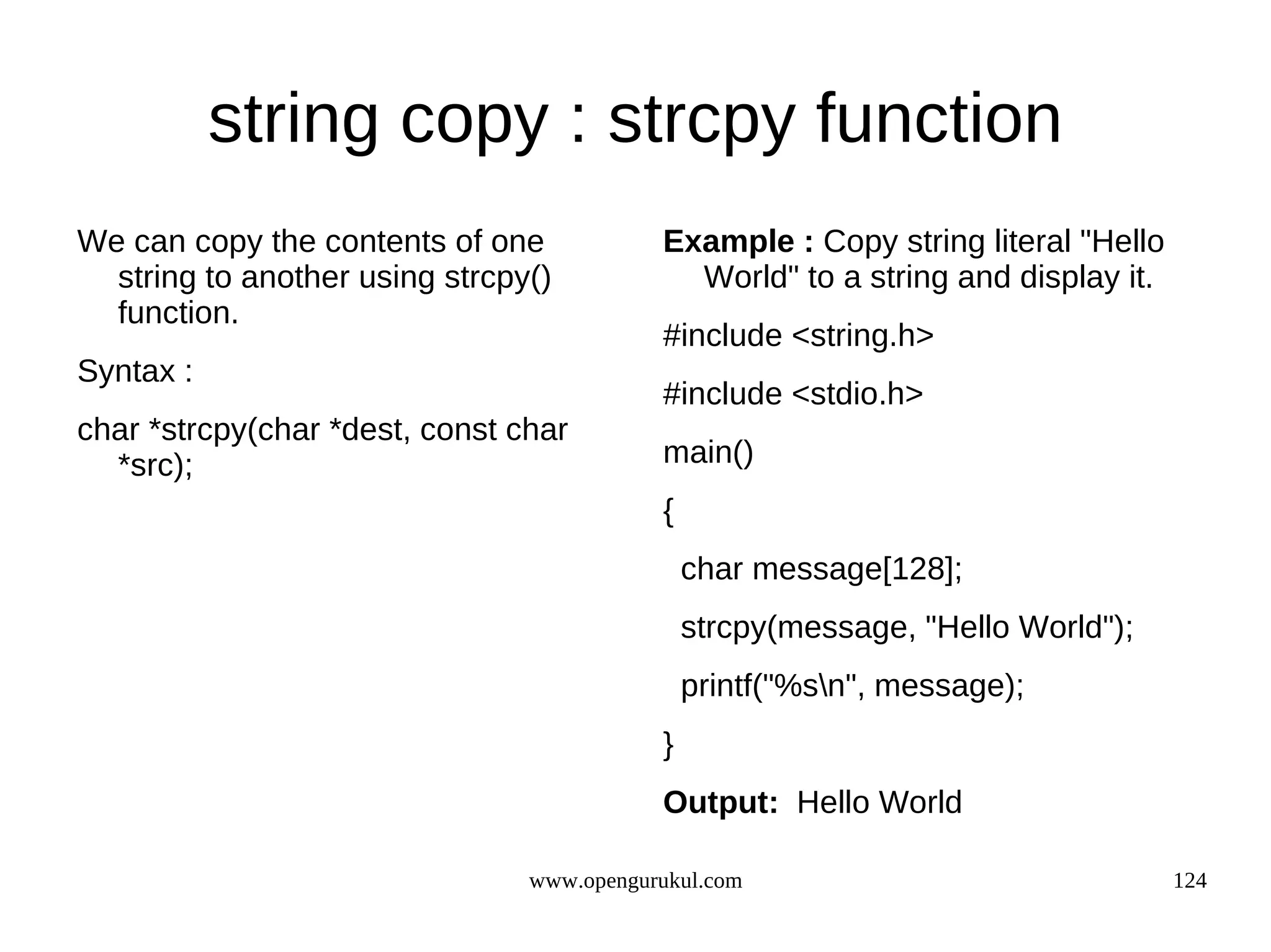 string copy : strcpy function We can copy the contents of one Example : Copy string literal "Hello string to another using strcpy() World" to a string and display it. function. #include <string.h> Syntax : #include <stdio.h> char *strcpy(char *dest, const char *src); main() { char message[128]; strcpy(message, "Hello World"); printf("%sn", message); } Output: Hello World www.opengurukul.com 124 