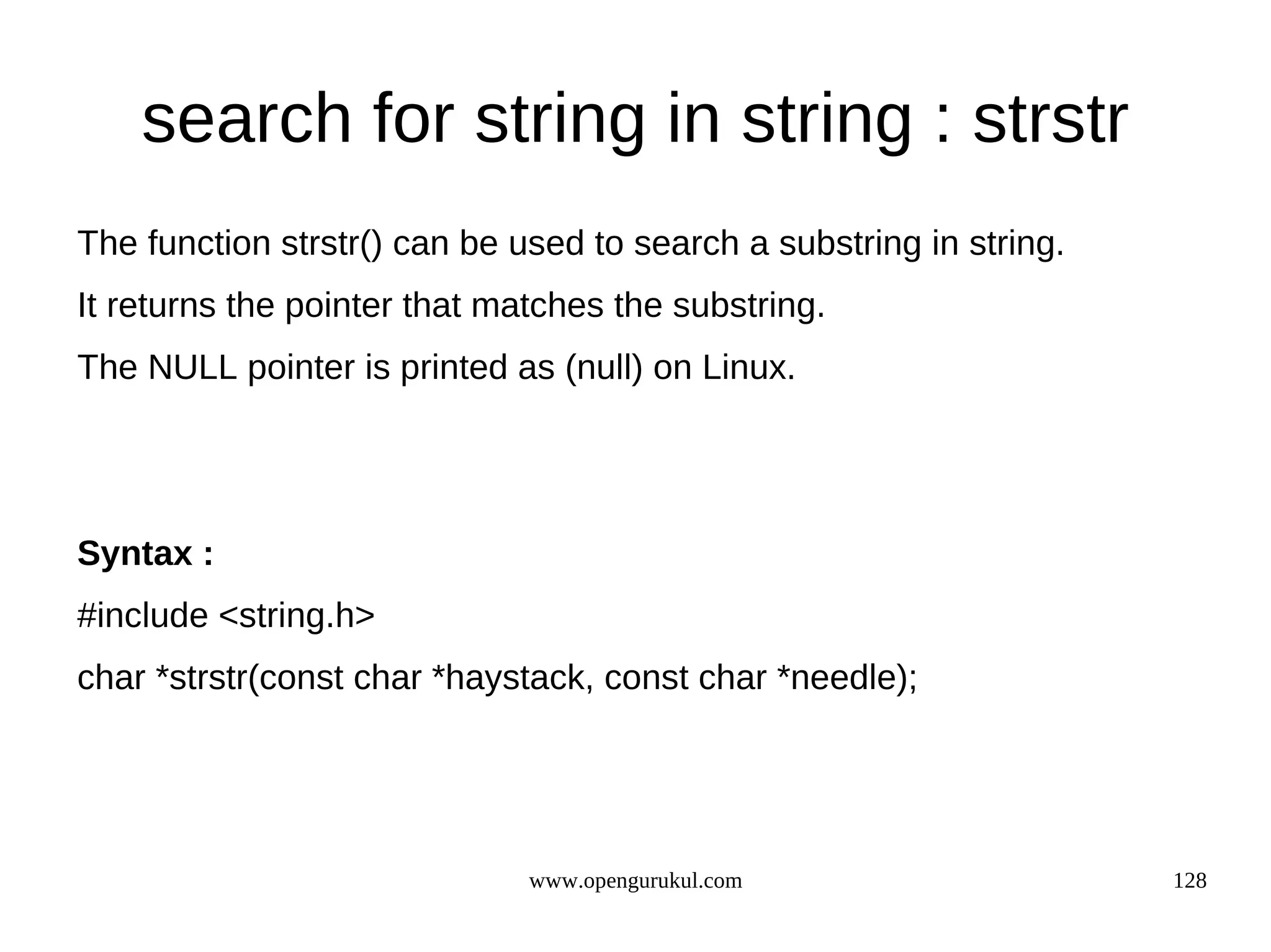 search for string in string : strstr The function strstr() can be used to search a substring in string. It returns the pointer that matches the substring. The NULL pointer is printed as (null) on Linux. Syntax : #include <string.h> char *strstr(const char *haystack, const char *needle); www.opengurukul.com 128 