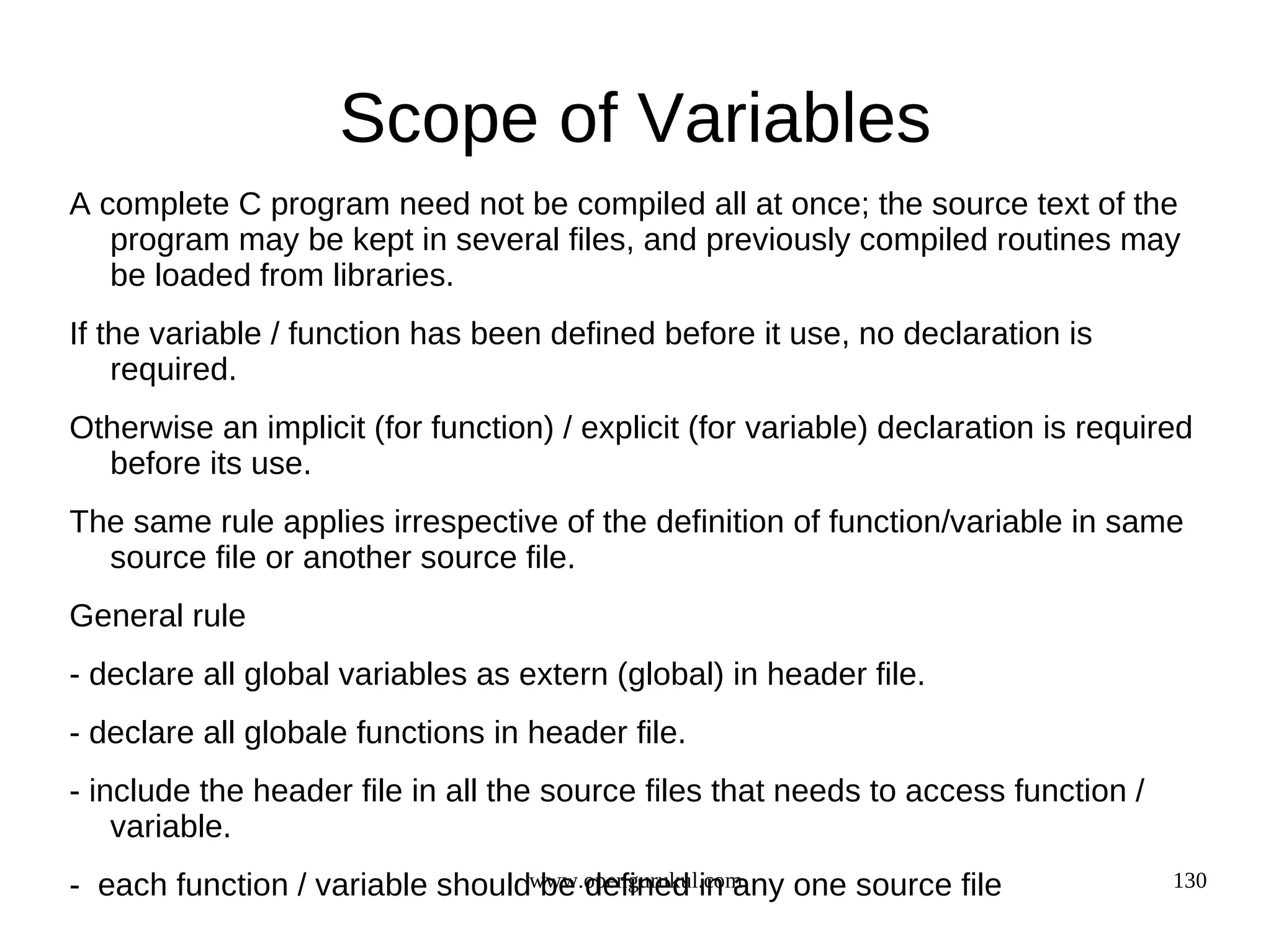 Scope of Variables A complete C program need not be compiled all at once; the source text of the program may be kept in several files, and previously compiled routines may be loaded from libraries. If the variable / function has been defined before it use, no declaration is required. Otherwise an implicit (for function) / explicit (for variable) declaration is required before its use. The same rule applies irrespective of the definition of function/variable in same source file or another source file. General rule - declare all global variables as extern (global) in header file. - declare all globale functions in header file. - include the header file in all the source files that needs to access function / variable. - each function / variable shouldwww.opengurukul.com be defined in any one source file 130 