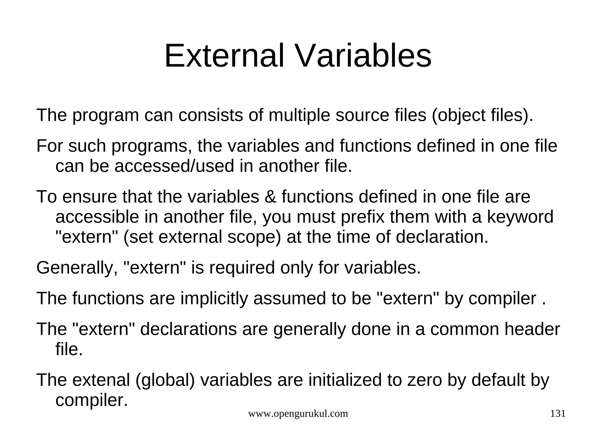 External Variables The program can consists of multiple source files (object files). For such programs, the variables and functions defined in one file can be accessed/used in another file. To ensure that the variables & functions defined in one file are accessible in another file, you must prefix them with a keyword "extern" (set external scope) at the time of declaration. Generally, "extern" is required only for variables. The functions are implicitly assumed to be "extern" by compiler . The "extern" declarations are generally done in a common header file. The extenal (global) variables are initialized to zero by default by compiler. www.opengurukul.com 131 